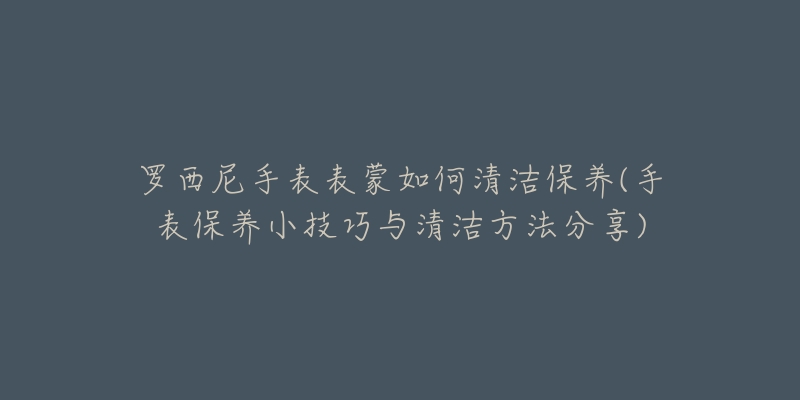 罗西尼手表表蒙如何清洁保养(手表保养小技巧与清洁方法分享)-名表号 罗西尼手表表蒙如何清洁保养(手表保养小技巧与清洁方法分享)
