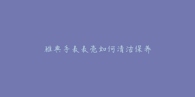 雅典手表表壳如何清洁保养-名表号 雅典手表表壳如何清洁保养