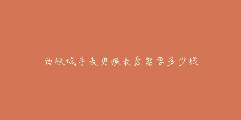西铁城手表更换表盘需要多少钱-名表号 西铁城手表更换表盘需要多少钱