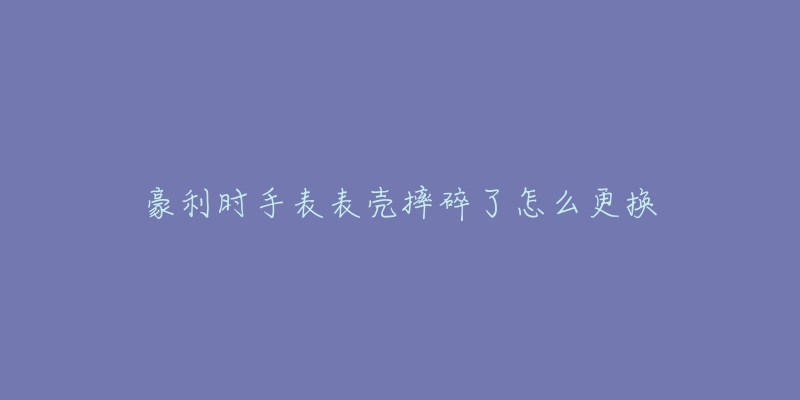豪利时手表表壳摔碎了怎么更换-名表号 豪利时手表表壳摔碎了怎么更换