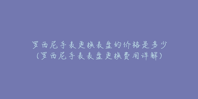 罗西尼手表更换表盘的价格是多少(罗西尼手表表盘更换费用详解)-名表号 罗西尼手表更换表盘的价格是多少(罗西尼手表表盘更换费用详解)