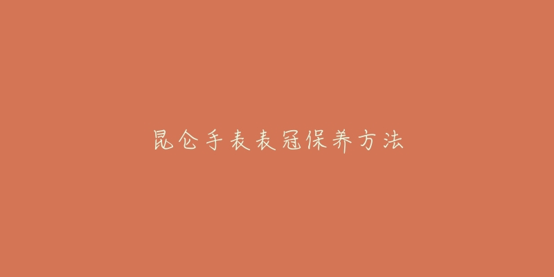 昆仑手表表冠保养方法-名表号 昆仑手表表冠保养方法