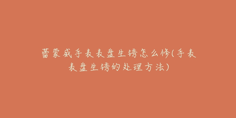 蕾蒙威手表表盘生锈怎么修(手表表盘生锈的处理方法)-名表号 蕾蒙威手表表盘生锈怎么修(手表表盘生锈的处理方法)