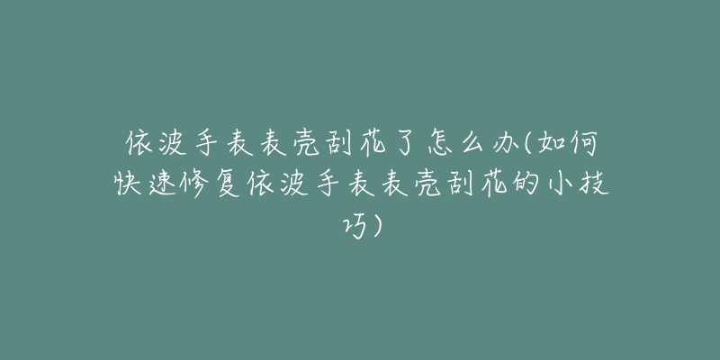 依波手表表壳刮花了怎么办(如何快速修复依波手表表壳刮花的小技巧)