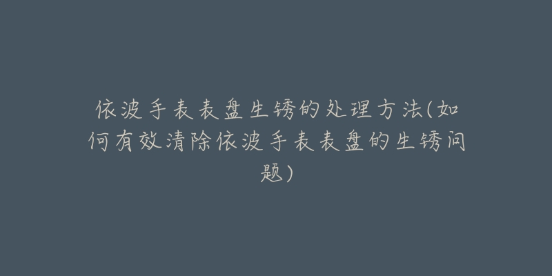 依波手表表盘生锈的处理方法(如何有效清除依波手表表盘的生锈问题)-名表号 依波手表表盘生锈的处理方法(如何有效清除依波手表表盘的生锈问题)