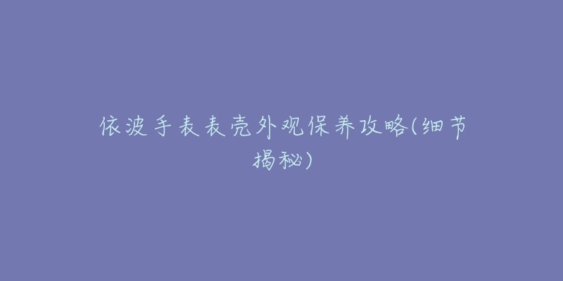依波手表表壳外观保养攻略(细节揭秘)