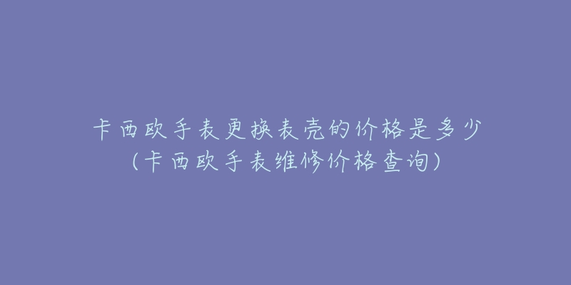 卡西欧手表更换表壳的价格是多少(卡西欧手表维修价格查询)-名表号 卡西欧手表更换表壳的价格是多少(卡西欧手表维修价格查询)