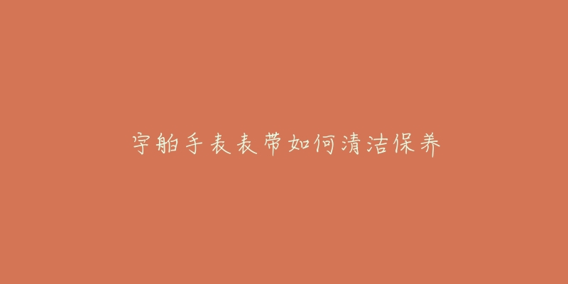 宇舶手表表带如何清洁保养-名表号 宇舶手表表带如何清洁保养