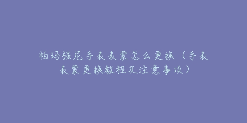 帕玛强尼手表表蒙怎么更换(手表表蒙更换教程及注意事项)-名表号 帕玛强尼手表表蒙怎么更换(手表表蒙更换教程及注意事项)
