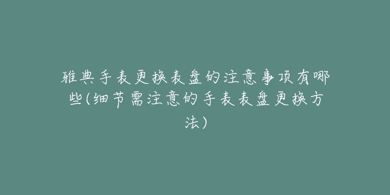 雅典手表更换表盘的注意事项有哪些(细节需注意的手表表盘更换方法)-名表号 雅典手表更换表盘的注意事项有哪些(细节需注意的手表表盘更换方法)