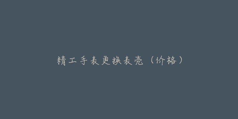 精工手表更换表壳(价格)-名表号 精工手表更换表壳(价格)