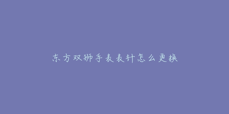 东方双狮手表表针怎么更换-名表号 东方双狮手表表针怎么更换