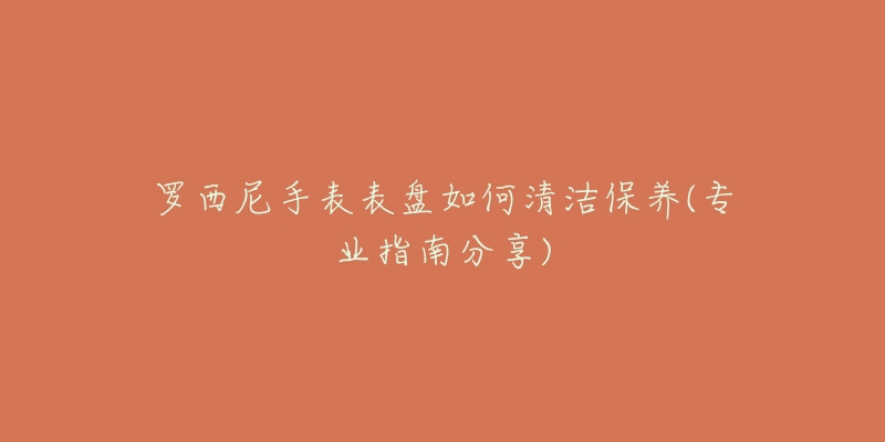 罗西尼手表表盘如何清洁保养(专业指南分享)-名表号 罗西尼手表表盘如何清洁保养(专业指南分享)