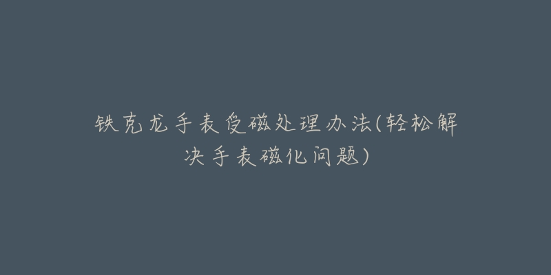 铁克龙手表受磁处理办法(轻松解决手表磁化问题)-名表号 铁克龙手表受磁处理办法(轻松解决手表磁化问题)