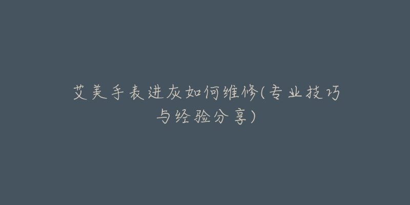 艾美手表进灰如何维修(专业技巧与经验分享)-名表号 艾美手表进灰如何维修(专业技巧与经验分享)