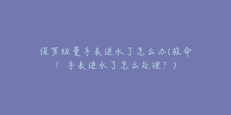 保罗纽曼手表进水了怎么办(救命!手表进水了怎么处理?)-名表号 保罗纽曼手表进水了怎么办(救命!手表进水了怎么处理?)