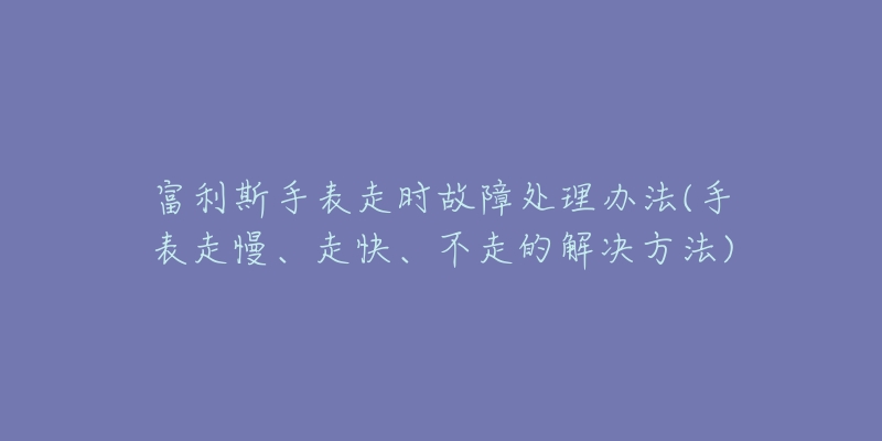 富利斯手表走时故障处理办法(手表走慢、走快、不走的解决方法)