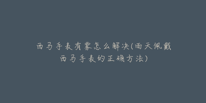 西马手表有雾怎么解决(雨天佩戴西马手表的正确方法)-名表号 西马手表有雾怎么解决(雨天佩戴西马手表的正确方法)