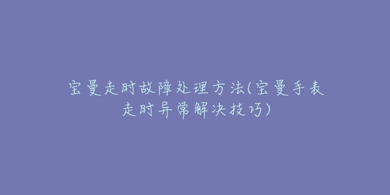 宝曼走时故障处理方法(宝曼手表走时异常解决技巧)-名表号 宝曼走时故障处理方法(宝曼手表走时异常解决技巧)