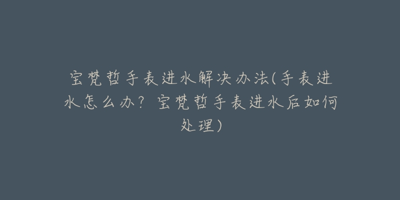 宝梵哲手表进水解决办法(手表进水怎么办?宝梵哲手表进水后如何处理)-名表号 宝梵哲手表进水解决办法(手表进水怎么办?宝梵哲手表进水后如何处理)