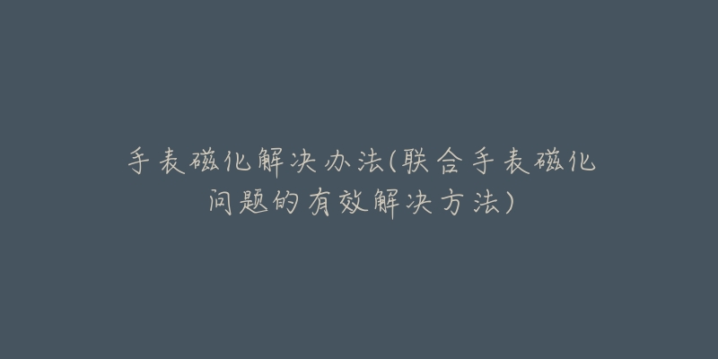 手表磁化解决办法(联合手表磁化问题的有效解决方法)