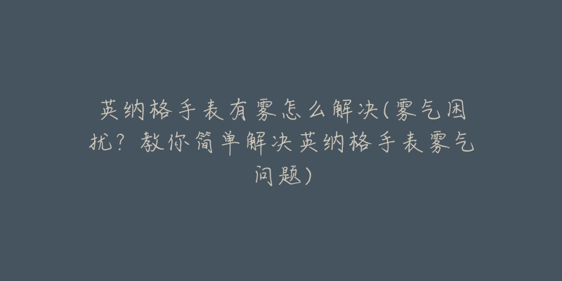 英纳格手表有雾怎么解决(雾气困扰？教你简单解决英纳格手表雾气问题)