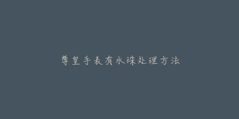 尊皇手表有水珠处理方法-名表号 尊皇手表有水珠处理方法