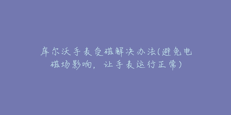 库尔沃手表受磁解决办法(避免电磁场影响，让手表运行正常)