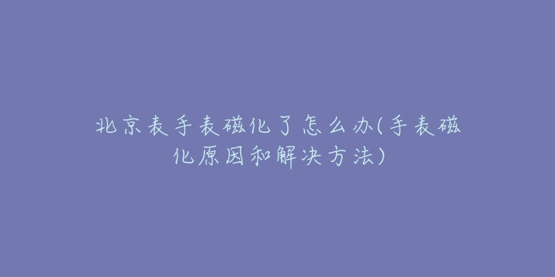 北京表手表磁化了怎么办(手表磁化原因和解决方法)