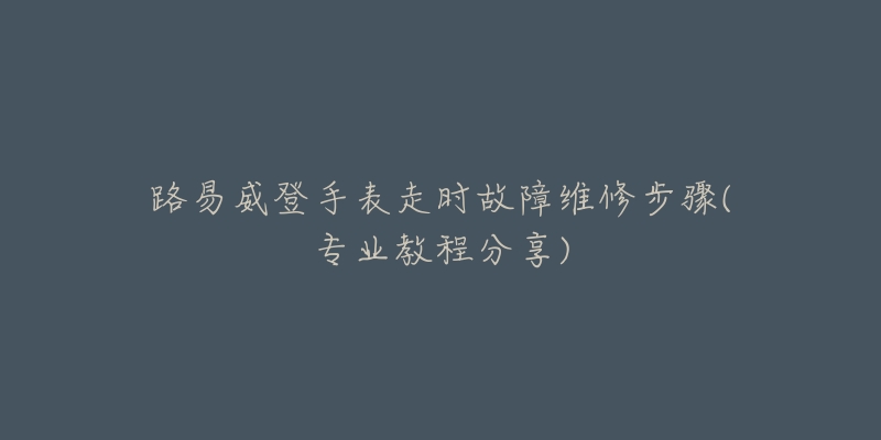 路易威登手表走时故障维修步骤(专业教程分享)-名表号 路易威登手表走时故障维修步骤(专业教程分享)