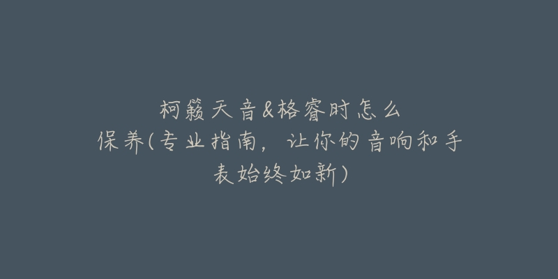 柯籁天音&格睿时怎么保养(专业指南,让你的音响和手表始终如新)-名表号 柯籁天音&格睿时怎么保养(专业指南,让你的音响和手表始终如新)