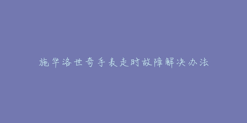 施华洛世奇手表走时故障解决办法-名表号 施华洛世奇手表走时故障解决办法