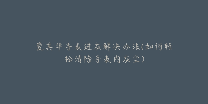 爱其华手表进灰解决办法(如何轻松清除手表内灰尘)-名表号 爱其华手表进灰解决办法(如何轻松清除手表内灰尘)