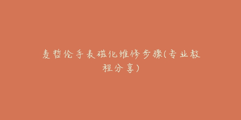 麦哲伦手表磁化维修步骤(专业教程分享)-名表号 麦哲伦手表磁化维修步骤(专业教程分享)