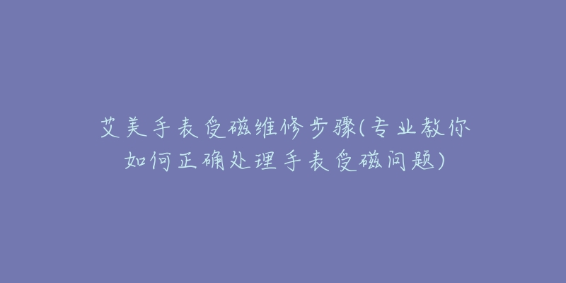 艾美手表受磁维修步骤(专业教你如何正确处理手表受磁问题)