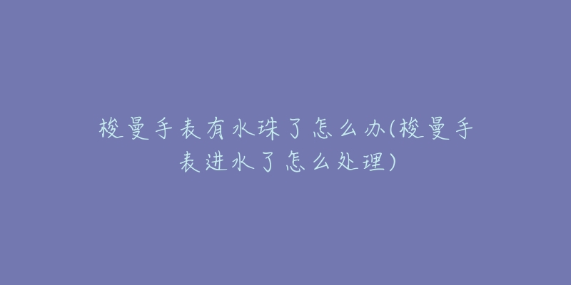 梭曼手表有水珠了怎么办(梭曼手表进水了怎么处理)-名表号 梭曼手表有水珠了怎么办(梭曼手表进水了怎么处理)