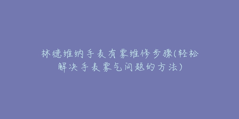 林德维纳手表有雾维修步骤(轻松解决手表雾气问题的方法)-名表号 林德维纳手表有雾维修步骤(轻松解决手表雾气问题的方法)