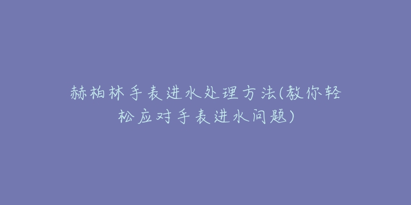 赫柏林手表进水处理方法(教你轻松应对手表进水问题)-名表号 赫柏林手表进水处理方法(教你轻松应对手表进水问题)