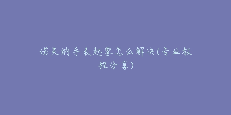 诺美纳手表起雾怎么解决(专业教程分享)-名表号 诺美纳手表起雾怎么解决(专业教程分享)