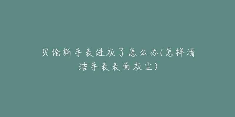 贝伦斯手表进灰了怎么办(怎样清洁手表表面灰尘)-名表号 贝伦斯手表进灰了怎么办(怎样清洁手表表面灰尘)