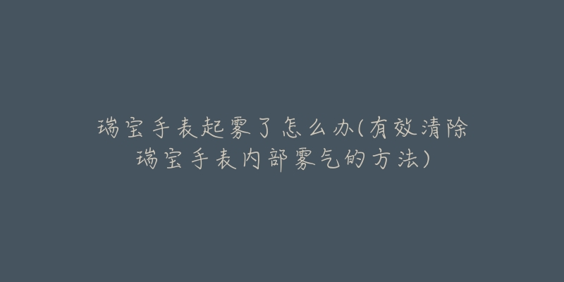 瑞宝手表起雾了怎么办(有效清除瑞宝手表内部雾气的方法)-名表号 瑞宝手表起雾了怎么办(有效清除瑞宝手表内部雾气的方法)