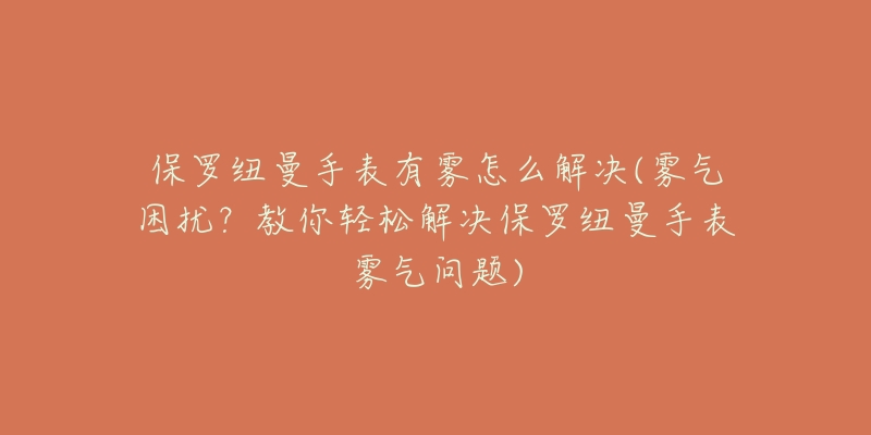 保罗纽曼手表有雾怎么解决(雾气困扰?教你轻松解决保罗纽曼手表雾气问题)-名表号 保罗纽曼手表有雾怎么解决(雾气困扰?教你轻松解决保罗纽曼手表雾气问题)