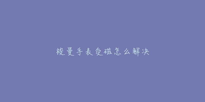 梭曼手表受磁怎么解决-名表号 梭曼手表受磁怎么解决