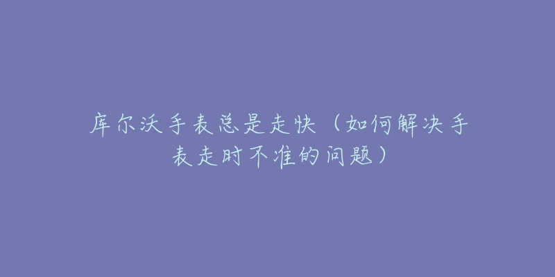 库尔沃手表总是走快(如何解决手表走时不准的问题)-名表号 库尔沃手表总是走快(如何解决手表走时不准的问题)