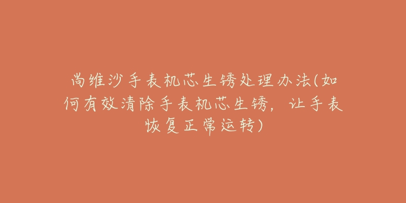 尚维沙手表机芯生锈处理办法(如何有效清除手表机芯生锈,让手表恢复正常运转)-名表号 尚维沙手表机芯生锈处理办法(如何有效清除手表机芯生锈,让手表恢复正常运转)
