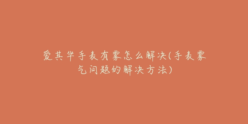 爱其华手表有雾怎么解决(手表雾气问题的解决方法)-名表号 爱其华手表有雾怎么解决(手表雾气问题的解决方法)