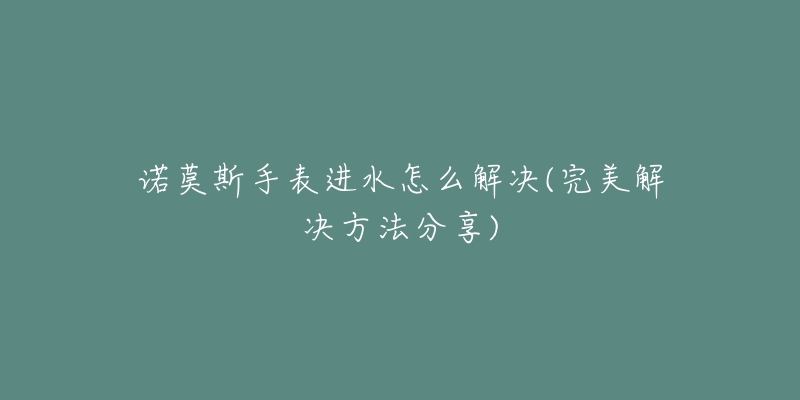 诺莫斯手表进水怎么解决(完美解决方法分享)-名表号 诺莫斯手表进水怎么解决(完美解决方法分享)