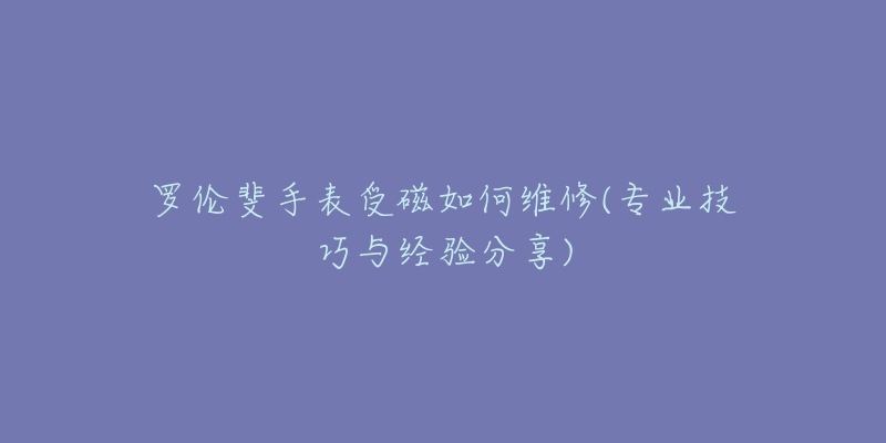 罗伦斐手表受磁如何维修(专业技巧与经验分享)-名表号 罗伦斐手表受磁如何维修(专业技巧与经验分享)
