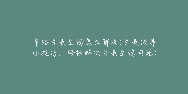 辛格手表生锈怎么解决(手表保养小技巧,轻松解决手表生锈问题)-名表号 辛格手表生锈怎么解决(手表保养小技巧,轻松解决手表生锈问题)
