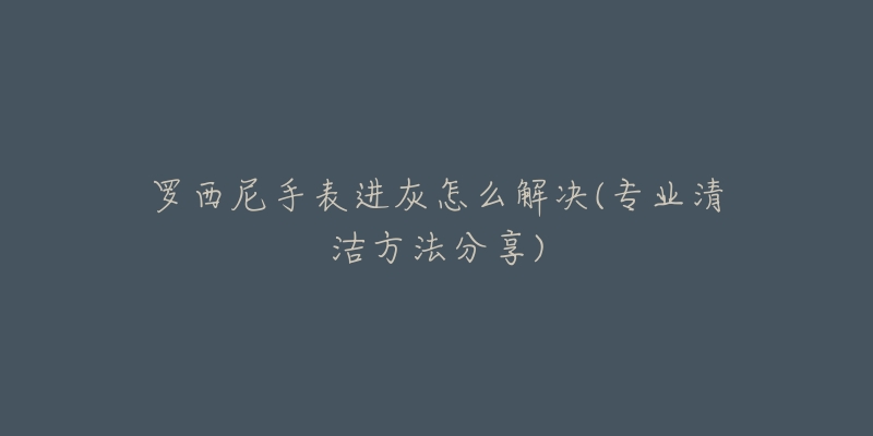 罗西尼手表进灰怎么解决(专业清洁方法分享)-名表号 罗西尼手表进灰怎么解决(专业清洁方法分享)